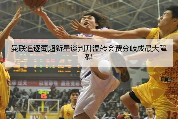 曼联追逐葡超新星谈判升温转会费分歧成最大障碍（leyu）