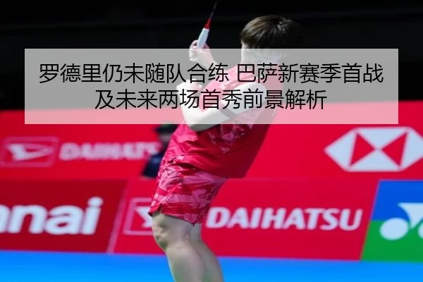 罗德里仍未随队合练 巴萨新赛季首战及未来两场首秀前景解析（leyu）