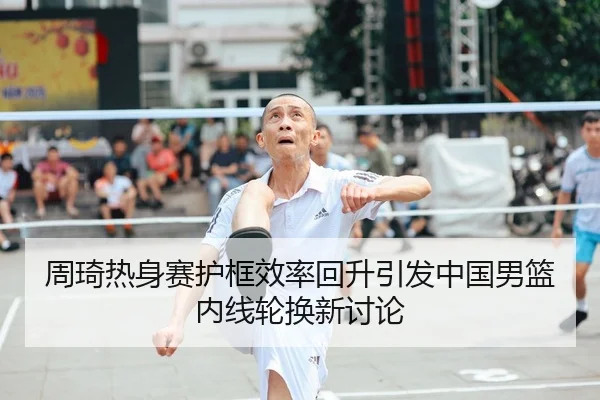 周琦热身赛护框效率回升引发中国男篮内线轮换新讨论（leyu）