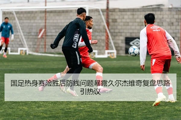 国足热身赛险胜后防线问题暴露久尔杰维奇复盘思路引热议（leyu）